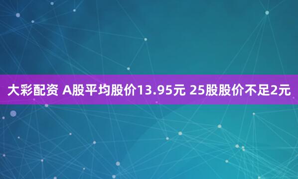 大彩配资 A股平均股价13.95元 25股股价不足2元