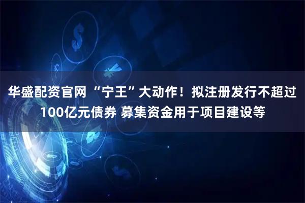 华盛配资官网 “宁王”大动作！拟注册发行不超过100亿元债券 募集资金用于项目建设等