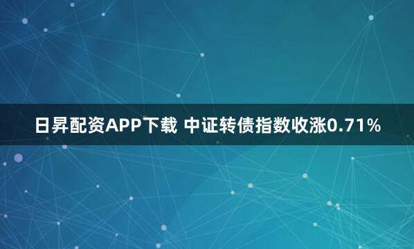 日昇配资APP下载 中证转债指数收涨0.71%
