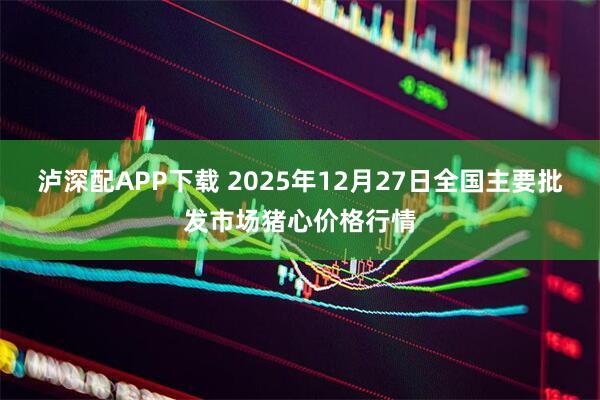 泸深配APP下载 2025年12月27日全国主要批发市场猪心价格行情
