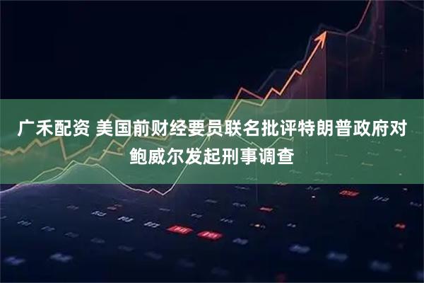广禾配资 美国前财经要员联名批评特朗普政府对鲍威尔发起刑事调查