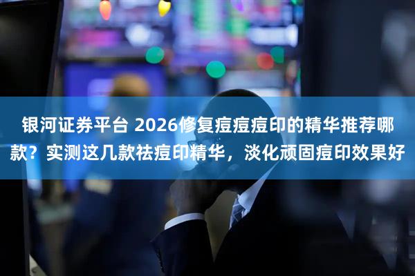 银河证券平台 2026修复痘痘痘印的精华推荐哪款？实测这几款祛痘印精华，淡化顽固痘印效果好