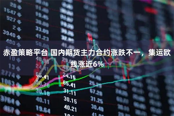 赤盈策略平台 国内期货主力合约涨跌不一，集运欧线涨近6%