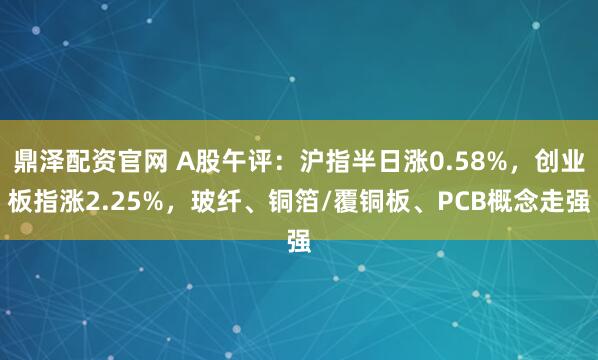 鼎泽配资官网 A股午评：沪指半日涨0.58%，创业板指涨2.25%，玻纤、铜箔/覆铜板、PCB概念走强
