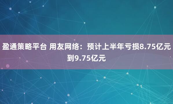 盈通策略平台 用友网络：预计上半年亏损8.75亿元到9.75亿元
