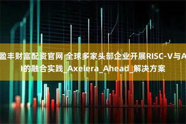 盈丰财富配资官网 全球多家头部企业开展RISC-V与AI的融合实践_Axelera_Ahead_解决方案