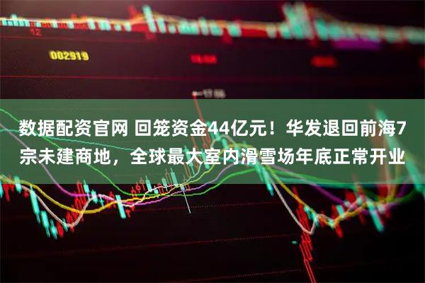 数据配资官网 回笼资金44亿元！华发退回前海7宗未建商地，全球最大室内滑雪场年底正常开业