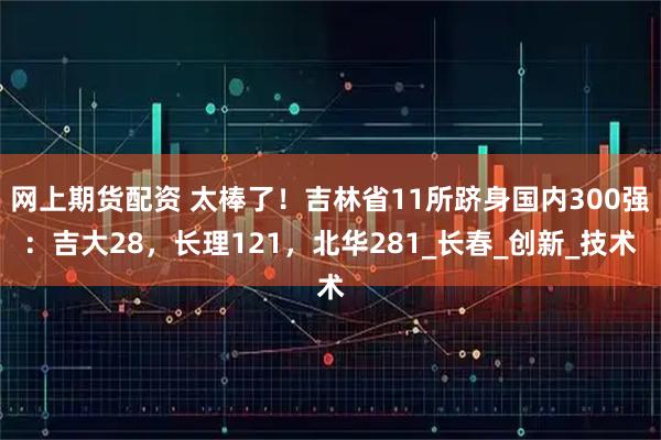网上期货配资 太棒了！吉林省11所跻身国内300强：吉大28，长理121，北华281_长春_创新_技术