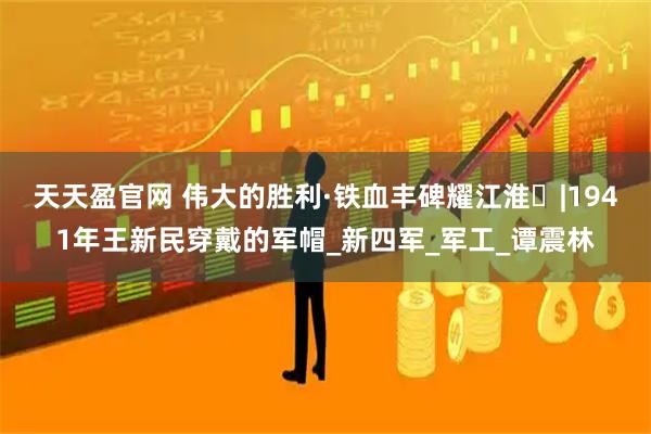 天天盈官网 伟大的胜利·铁血丰碑耀江淮㊵|1941年王新民穿戴的军帽_新四军_军工_谭震林