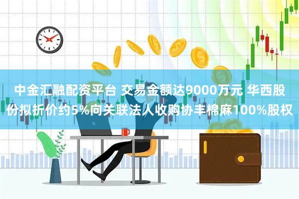 中金汇融配资平台 交易金额达9000万元 华西股份拟折价约5%向关联法人收购协丰棉麻100%股权