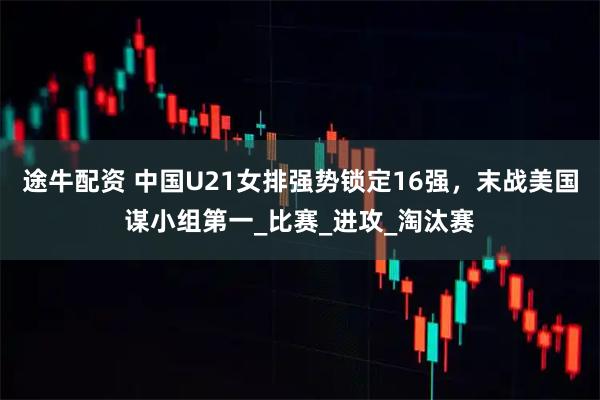 途牛配资 中国U21女排强势锁定16强，末战美国谋小组第一_比赛_进攻_淘汰赛