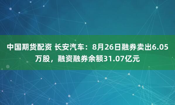 中国期货配资 长安汽车：8月26日融券卖出6.05万股，融资融券余额31.07亿元