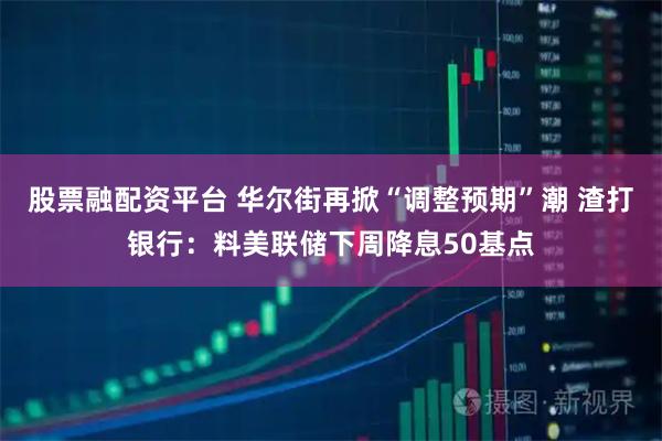 股票融配资平台 华尔街再掀“调整预期”潮 渣打银行：料美联储下周降息50基点