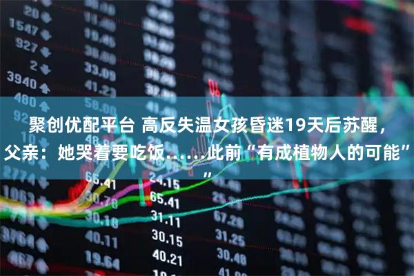 聚创优配平台 高反失温女孩昏迷19天后苏醒，父亲：她哭着要吃饭……此前“有成植物人的可能”