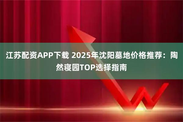 江苏配资APP下载 2025年沈阳墓地价格推荐：陶然寝园TOP选择指南