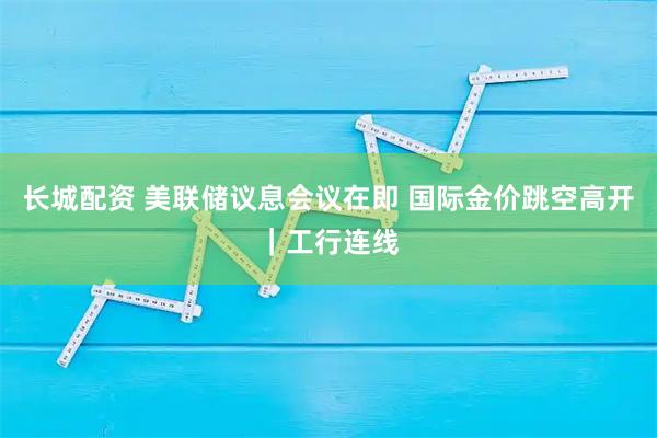 长城配资 美联储议息会议在即 国际金价跳空高开｜工行连线