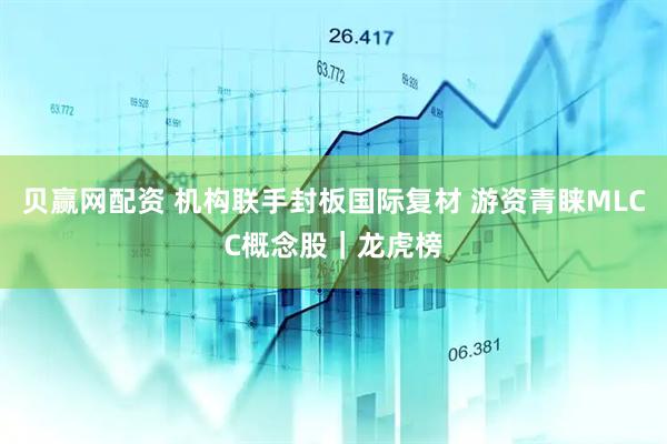 贝赢网配资 机构联手封板国际复材 游资青睐MLCC概念股｜龙虎榜